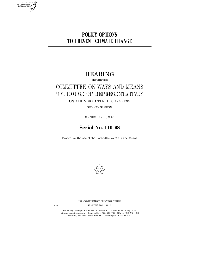 handle is hein.cbhear/fdsysaium0001 and id is 1 raw text is: AUT-ENTICATED
US. GOVERNMENT
INFORMATION
      GP


         POLICY OPTIONS

TO   PREVENT CLIMATE CHANGE


                 HEARING
                     BEFORE THE


COMMITTEE ON WAYS AND MEANS

U.S.   HOUSE OF REPRESENTATIVES

        ONE  HUNDRED TENTH CONGRESS

                   SECOND SESSION


                 SEPTEMBER  18, 2008



              Serial   No.   110-98


    Printed for the use of the Committee on Ways and Means


               U.S. GOVERNMENT PRINTING OFFICE
62-201              WASHINGTON : 2011

      For sale by the Superintendent of Documents, U.S. Government Printing Office
    Internet: bookstore.gpo.gov Phone: toll free (866) 512-1800; DC area (202) 512-1800
         Fax: (202) 512-2104 Mail: Stop IDCC, Washington, DC 20402-0001


