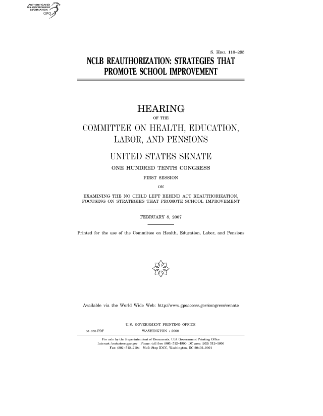 handle is hein.cbhear/fdsysaivk0001 and id is 1 raw text is: AUT-ENTICATED
U.S. GOVERNMENT
INFORMATION
      GP


                                            S. HRG. 110-295

NCLB   REAUTHORIZATION: STRATEGIES THAT

      PROMOTE SCHOOL IMPROVEMENT


                     HEARING
                           OF THE

  COMMITTEE ON HEALTH, EDUCATION,

             LABOR, AND PENSIONS



             UNITED STATES SENATE

             ONE HUNDRED TENTH CONGRESS

                        FIRST SESSION

                             ON

  EXAMINING THE NO  CHILD LEFT BEHIND ACT REAUTHORIZATION,
  FOCUSING ON STRATEGIES THAT PROMOTE SCHOOL  IMPROVEMENT


                      FEBRUARY  8, 2007


Printed for the use of the Committee on Health, Education, Labor, and Pensions















  Available via the World Wide Web: http://www.gpoaccess.gov/congress/senate



                 U.S. GOVERNMENT PRINTING OFFICE


33-366 PDF


WASHINGTON : 2008


  For sale by the Superintendent of Documents, U.S. Government Printing Office
Internet: bookstore.gpo.gov Phone: toll free (866) 512-1800; DC area (202) 512-1800
    Fax: (202) 512-2104 Mail: Stop IDCC, Washington, DC 20402-0001



