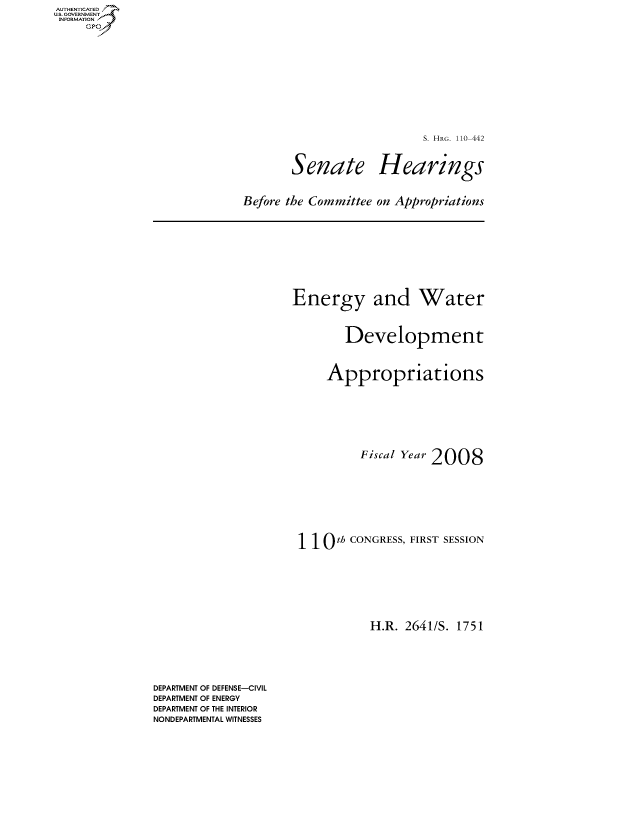 handle is hein.cbhear/fdsysaiwg0001 and id is 1 raw text is: AUT-ENTICATED
US. GOVERNMENT
INFORMATION
     GP


S. HRG. 110-442


Senate


Hearings


Before the Committee on Appropriations


Energy and Water


        Development


     Appropriations






          Fiscal Year 2008







 110   th CONGRESS, FIRST SESSION






            H.R. 2641/S. 1751


DEPARTMENT OF DEFENSE-CIVIL
DEPARTMENT OF ENERGY
DEPARTMENT OF THE INTERIOR
NONDEPARTMENTAL WITNESSES


