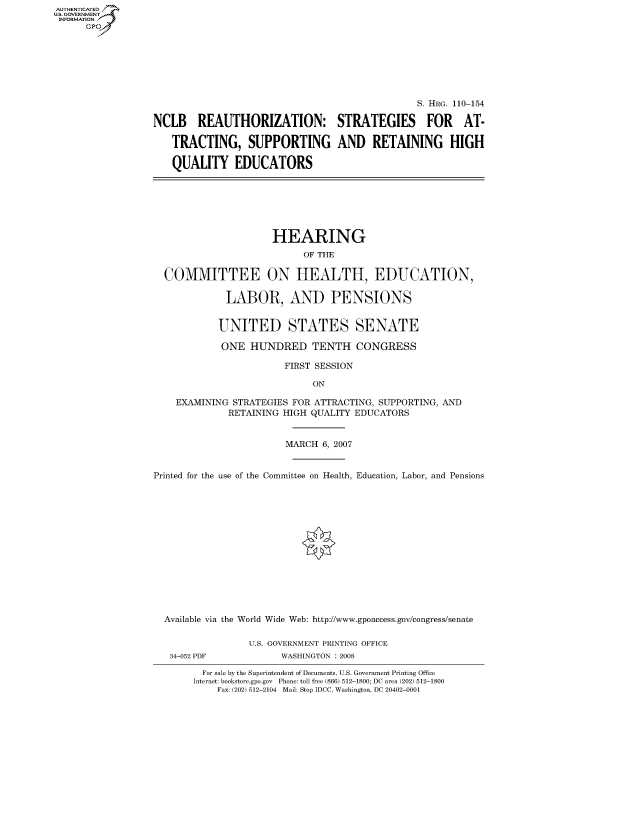 handle is hein.cbhear/fdsysaiwq0001 and id is 1 raw text is: AUT-ENTICATED
US. GOVERNMENT
INFORMATION
      GP







                                                                 S. HRG. 110-154

                  NCLB REAUTHORIZATION: STRATEGIES FOR AT-

                     TRACTING, SUPPORTING AND RETAINING HIGH

                     QUALITY EDUCATORS







                                       HEARING
                                             OF THE

                    COMMITTEE ON HEALTH, EDUCATION,

                               LABOR, AND PENSIONS


                             UNITED STATES SENATE

                             ONE   HUNDRED TENTH CONGRESS

                                         FIRST SESSION

                                               ON

                      EXAMINING STRATEGIES FOR ATTRACTING, SUPPORTING, AND
                               RETAINING HIGH QUALITY EDUCATORS


                                          MARCH 6, 2007


                  Printed for the use of the Committee on Health, Education, Labor, and Pensions















                    Available via the World Wide Web: http://www.gpoaccess.gov/congress/senate

                                   U.S. GOVERNMENT PRINTING OFFICE
                     34-052 PDF          WASHINGTON : 2008

                           For sale by the Superintendent of Documents, U.S. Government Printing Office
                         Internet: bookstore.gpo.gov Phone: toll free (866) 512-1800; DC area (202) 512-1800
                             Fax: (202) 512-2104 Mail: Stop IDCC, Washington, DC 20402-0001



