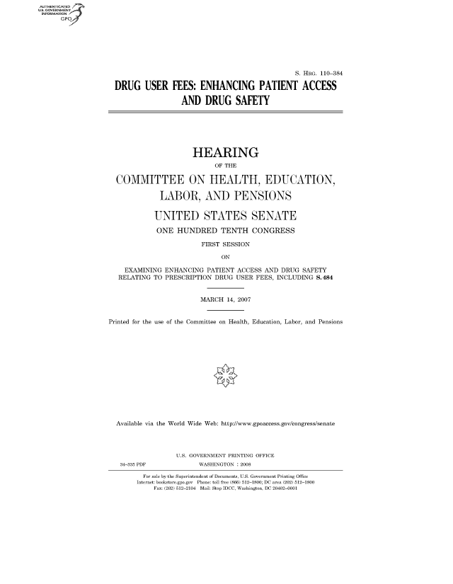 handle is hein.cbhear/fdsysaixc0001 and id is 1 raw text is: AUT-ENTICATED
U.S. GOVERNMENT
INFORMATION
      GP


                                               S. HRG. 110-384

DRUG USER FEES: ENHANCING PATIENT ACCESS

                 AND DRUG SAFETY


                      HEARING
                            OF THE

  COMMITTEE ON HEALTH, EDUCATION,

             LABOR, AND PENSIONS


             UNITED STATES SENATE

             ONE  HUNDRED TENTH CONGRESS

                        FIRST SESSION

                             ON

    EXAMINING  ENHANCING  PATIENT ACCESS AND DRUG SAFETY
    RELATING TO PRESCRIPTION DRUG USER FEES, INCLUDING S.484


                        MARCH  14, 2007


Printed for the use of the Committee on Health, Education, Labor, and Pensions















  Available via the World Wide Web: http://www.gpoaccess.gov/congress/senate


34-335 PDF


U.S. GOVERNMENT PRINTING OFFICE
      WASHINGTON : 2008


  For sale by the Superintendent of Documents, U.S. Government Printing Office
Internet: bookstore.gpo.gov Phone: toll free (866) 512-1800; DC area (202) 512-1800
    Fax: (202) 512-2104 Mail: Stop IDCC, Washington, DC 20402-0001


