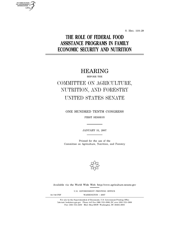 handle is hein.cbhear/fdsysaixw0001 and id is 1 raw text is: AUT-ENTICATED
US. GOVERNMENT
INFORMATION
      GP


                                         S. HRG. 110-29


     THE   ROLE   OF  FEDERAL FOOD

  ASSISTANCE PROGRAMS IN FAMILY

ECONOMIC SECURITY AND NUTRITION


                 HEARING
                     BEFORE THE


   COMMITTEE ON AGRICULTURE,

     NUTRITION, AND FORESTRY


       UNITED STATES SENATE




       ONE   HUNDRED TENTH CONGRESS

                   FIRST SESSION




                   JANUARY 31, 2007



                Printed for the use of the
       Committee on Agriculture, Nutrition, and Forestry














Available via the World Wide Web: http://www.agriculture.senate.gov

             U.S. GOVERNMENT PRINTING OFFICE


34-740 PDF


WASHINGTON : 2007


  For sale by the Superintendent of Documents, U.S. Government Printing Office
Internet: bookstore.gpo.gov Phone: toll free (866) 512-1800; DC area (202) 512-1800
    Fax: (202) 512-2250 Mail: Stop SSOP, Washington, DC 20402-0001


