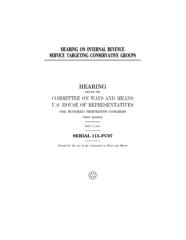 handle is hein.cbhear/fdsysaiya0001 and id is 1 raw text is: 








     HEARING ON  INTERNAL REVENUE
SERVICE TARGETING CONSERVATIVE GROUPS





             HEARING
                BEFORE THE
 COMMITTEE ON WAYS AND MEANS
 U.S. HOUSE  OF  REPRESENTATIVES
    ONE HUNDRED THIRTEENTH CONGRESS
               FIRST SESSION

               MAY 17, 2013

          SERIAL   113-FCO7


Printed for the use of the Committee on Ways and Means


