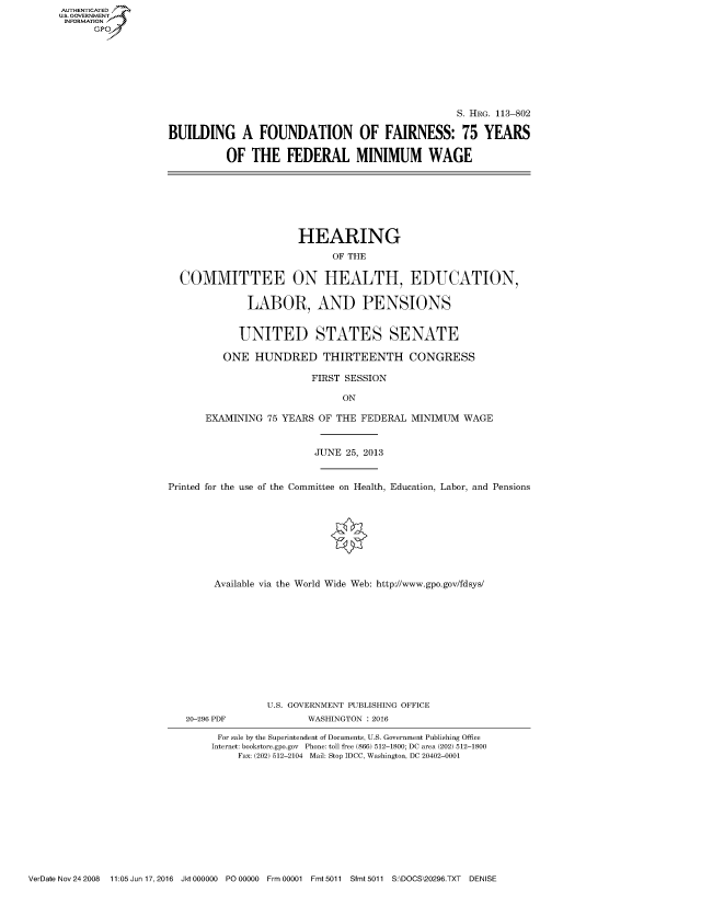 handle is hein.cbhear/fdsysaiyw0001 and id is 1 raw text is: AUT-ENTICATED
US. GOVERNMENT
INFORMATION
      GP


                                                  S. HRG. 113-802

BUILDING A FOUNDATION OF FAIRNESS: 75 YEARS

          OF  THE   FEDERAL MINIMUM WAGE


                      HEARING

                            OF THE


  COMMITTEE ON HEALTH, EDUCATION,


              LABOR, AND PENSIONS


            UNITED STATES SENATE

         ONE   HUNDRED THIRTEENTH CONGRESS

                         FIRST SESSION

                              ON

      EXAMINING  75 YEARS OF THE FEDERAL  MINIMUM  WAGE



                         JUNE  25, 2013



Printed for the use of the Committee on Health, Education, Labor, and Pensions









        Available via the World Wide Web: http://www.gpo.gov/fdsys/












                 U.S. GOVERNMENT PUBLISHING OFFICE
   20-296 PDF           WASHINGTON : 2016

         For sale by the Superintendent of Documents, U.S. Government Publishing Office
       Internet: bookstore.gpo.gov Phone: toll free (866) 512-1800; DC area (202) 512-1800
            Fax: (202) 512-2104 Mail: Stop IDCC, Washington, DC 20402-0001


VerDate Nov 24 2008  11:05 Jun 17, 2016 Jkt 000000 PO 00000 Frm 00001 Fmt 5011 Sfmt 5011 S:\DOCS\20296.TXT DENISE


