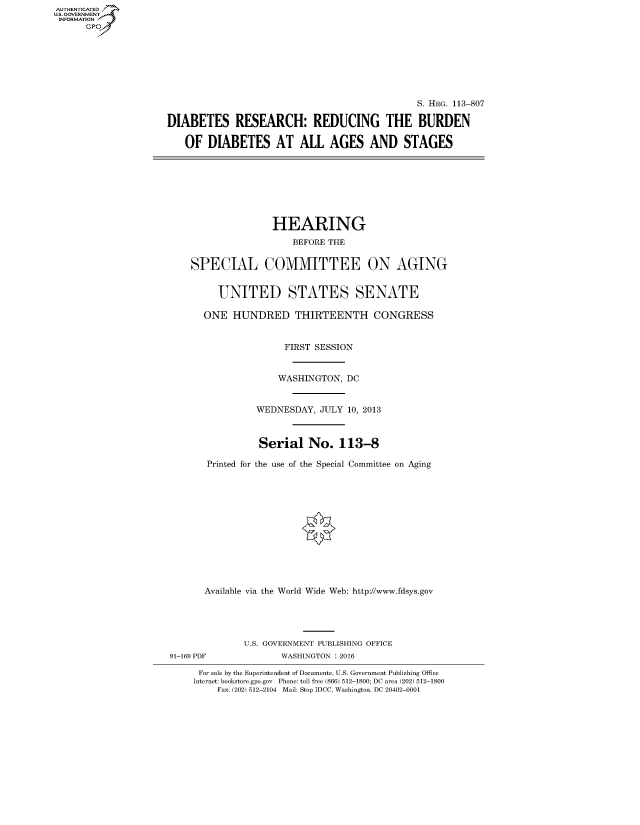 handle is hein.cbhear/fdsysaizc0001 and id is 1 raw text is: AUT-ENTICATED
US. GOVERNMENT
INFORMATION
      GP







                                                                    S. HRG. 113-807

                     DIABETES RESEARCH: REDUCING THE BURDEN

                        OF   DIABETES AT ALL AGES AND STAGES








                                         HEARING
                                            BEFORE THE


                         SPECIAL COMMITTEE ON AGING


                               UNITED STATES SENATE

                            ONE  HUNDRED THIRTEENTH CONGRESS


                                           FIRST SESSION


                                           WASHINGTON, DC


                                      WEDNESDAY, JULY  10, 2013



                                      Serial   No.   113-8

                            Printed for the use of the Special Committee on Aging













                            Available via the World Wide Web: http://www.fdsys.gov





                                   U.S. GOVERNMENT PUBLISHING OFFICE
                      91-169 PDF          WASHINGTON : 2016

                           For sale by the Superintendent of Documents, U.S. Government Publishing Office
                           Internet: bookstore.gpo.gov Phone: toll free (866) 512-1800; DC area (202) 512-1800
                              Fax: (202) 512-2104 Mail: Stop IDCC, Washington, DC 20402-0001


