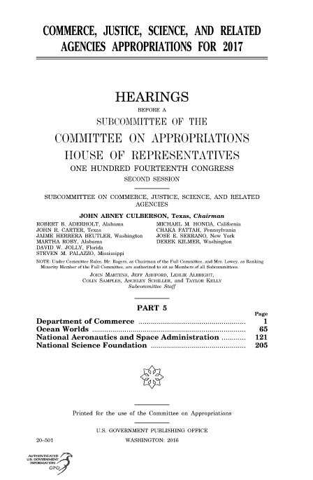 handle is hein.cbhear/fdsysaizl0001 and id is 1 raw text is: 




    COMMERCE, JUSTICE, SCIENCE, AND RELATED

         AGENCIES APPROPRIATIONS FOR 2017







                       HEARINGS

                             BEFORE A

                  SUBCOMMITTEE OF THE


       COMMITTEE ON APPROPRIATIONS


          HOUSE OF REPRESENTATIVES

          ONE HUNDRED FOURTEENTH CONGRESS

                          SECOND SESSION


     SUBCOMMITTEE  ON COMMERCE,  JUSTICE, SCIENCE, AND RELATED
                             AGENCIES

              JOHN ABNEY  CULBERSON,  Texas, Chairman
   ROBERT B. ADERHOLT, Alabama        MICHAEL M. HONDA, California
   JOHN R. CARTER, Texas          CHAKA FATTAH, Pennsylvania
   JAIME HERRERA BEUTLER, Washington  JOSE E. SERRANO, New York
   MARTHA ROBY, Alabama           DEREK KILMER, Washington
   DAVID W. JOLLY, Florida
   STEVEN M. PALAZZO, Mississippi
   NOTE: Under Committee Rules, Mr. Rogers, as Chairman of the Full Committee, and Mrs. Lowey, as Ranking
   Minority Member of the Full Committee, are authorized to sit as Members of all Subcommittees.
                 JOHN MARTENS, JEFF ASHFORD, LESLIE ALBRIGHT,
               COLIN SAMPLES, ASCHLEY SCHILLER, and TAYLOR KELLY
                           Subcommittee Staff



                             PART   5
                                                            Page
   Department  of Commerce      ..................... ........... 1
   Ocean Worlds                     ................... ..................... 65
   National Aeronautics  and Space Administration  ............      121
   National Science Foundation     .................... ...... 205










            Printed for the use of the Committee on Appropriations


                  U.S. GOVERNMENT PUBLISHING OFFICE
   20-501                 WASHINGTON: 2016

AUTHENTICATED
uS. GOVERNMENT
INFORMATION'
      GPO'


