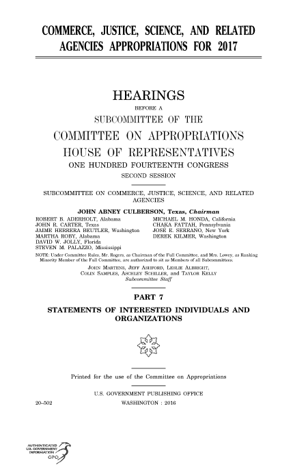 handle is hein.cbhear/fdsysaizm0001 and id is 1 raw text is: 




    COMMERCE, JUSTICE, SCIENCE, AND RELATED


         AGENCIES APPROPRIATIONS FOR 2017







                       HEARINGS

                             BEFORE A

                  SUBCOMMITTEE OF THE


       COMMITTEE ON APPROPRIATIONS


          HOUSE OF REPRESENTATIVES

          ONE HUNDRED FOURTEENTH CONGRESS

                         SECOND  SESSION


     SUBCOMMITTEE  ON COMMERCE, JUSTICE, SCIENCE, AND RELATED
                            AGENCIES

              JOHN ABNEY  CULBERSON,  Texas, Chairman
   ROBERT B. ADERHOLT, Alabama    MICHAEL M. HONDA, California
   JOHN R. CARTER, Texas          CHAKA FATTAH, Pennsylvania
   JAIME HERRERA BEUTLER, Washington  JOSE E. SERRANO, New York
   MARTHA ROBY, Alabama           DEREK KILMER, Washington
   DAVID W. JOLLY, Florida
   STEVEN M. PALAZZO, Mississippi
   NOTE: Under Committee Rules, Mr. Rogers, as Chairman of the Full Committee, and Mrs. Lowey, as Ranking
   Minority Member of the Full Committee, are authorized to sit as Members of all Subcommittees.
                JOHN MARTENS, JEFF ASHFORD, LESLIE ALBRIGHT,
                COLIN SAMPLES, ASCHLEY SCHILLER, and TAYLOR KELLY
                          Subcommittee Staff


                             PART  7

      STATEMENTS OF INTERESTED INDIVIDUALS AND
                        ORGANIZATIONS









            Printed for the use of the Committee on Appropriations


                  U.S. GOVERNMENT PUBLISHING OFFICE
   20-502                WASHINGTON : 2016






AUTHENTICATED
uS. GOVERNMENT
INFORMATION'
      GPO'


