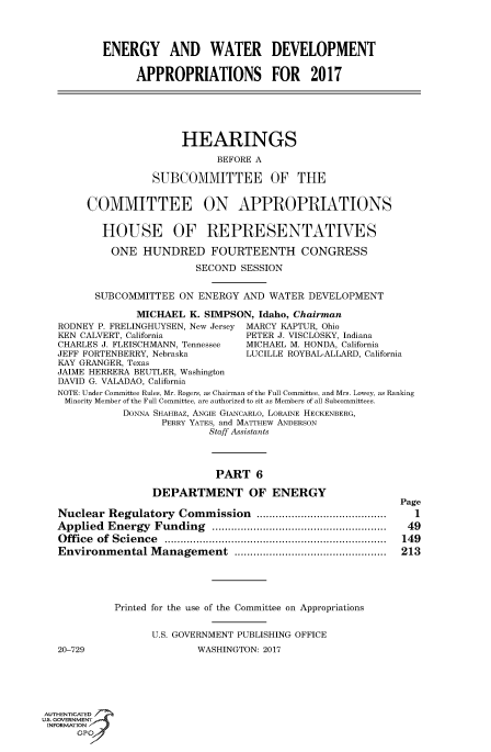 handle is hein.cbhear/fdsysaizs0001 and id is 1 raw text is: 




          ENERGY AND WATER DEVELOPMENT

                APPROPRIATIONS FOR 2017






                       HEARINGS

                             BEFORE A

                   SUBCOMMITTEE OF THE


        COMMITTEE ON APPROPRIATIONS


          HOUSE OF REPRESENTATIVES

            ONE  HUNDRED FOURTEENTH CONGRESS

                          SECOND SESSION


         SUBCOMMITTEE  ON ENERGY  AND WATER  DEVELOPMENT

                MICHAEL  K. SIMPSON, Idaho, Chairman
   RODNEY P. FRELINGHUYSEN, New Jersey MARCY KAPTUR, Ohio
   KEN CALVERT, California        PETER J. VISCLOSKY, Indiana
   CHARLES J. FLEISCHMANN, Tennessee  MICHAEL M. HONDA, California
   JEFF FORTENBERRY, Nebraska         LUCILLE ROYBAL-ALLARD, California
   KAY GRANGER, Texas
   JAIME HERRERA BEUTLER, Washington
   DAVID G. VALADAO, California
   NOTE: Under Committee Rules, Mr. Rogers, as Chairman of the Full Committee, and Mrs. Lowey, as Ranking
   Minority Member of the Full Committee, are authorized to sit as Members of all Subcommittees.
              DONNA SHAHBAZ, ANGIE GIANCARLO, LORAINE HECKENBERG,
                    PERRY YATES, and MATTHEw ANDERSON
                            Staff Assistants




                            PART 6

                   DEPARTMENT OF ENERGY
                                                            Page
   Nuclear Regulatory  Commission   .......     .............  1
   Applied Energy  Funding           ............................... 49
   Office of Science      .....................................  149
   Environmental  Management       ..................... ..... 213





            Printed for the use of the Committee on Appropriations


                  U.S. GOVERNMENT PUBLISHING OFFICE
   20-729                 WASHINGTON: 2017






AUTHENTICATED
uS. GOVERNMENT
INFORMATION'
      GPO'


