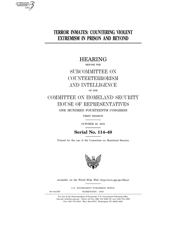 handle is hein.cbhear/fdsysajbh0001 and id is 1 raw text is: AUT-ENTICATED
US. GOVERNMENT
INFORMATION
     GP









                      TERROR INMATES: COUNTERING VIOLENT

                         EXTREMISM IN PRISON AND BEYOND







                                     HEARING
                                         BEFORE THE


                                SUBCOMMITTEE ON

                                COUNTERTERRORISM

                                AND   INTELLIGENCE

                                          OF THE


                   COMMITTEE ON HOMELAND SECURITY

                        HOUSE OF REPRESENTATIVES

                        ONE   HUNDRED FOURTEENTH CONGRESS

                                       FIRST SESSION


                                       OCTOBER 28, 2015


                                  Serial   No.  114-40


                        Printed for the use of the Committee on Homeland Security














                        Available via the World Wide Web: http://www.gpo.gov/fdsys/


                                U.S. GOVERNMENT PUBLISHING OFFICE
                    99-746 PDF         WASHINGTON : 2016

                         For sale by the Superintendent of Documents, U.S. Government Publishing Office
                         Internet: bookstore.gpo.gov Phone: toll free (866) 512-1800; DC area (202) 512-1800
                            Fax: (202) 512-2104 Mail: Stop IDCC, Washington, DC 20402-0001


