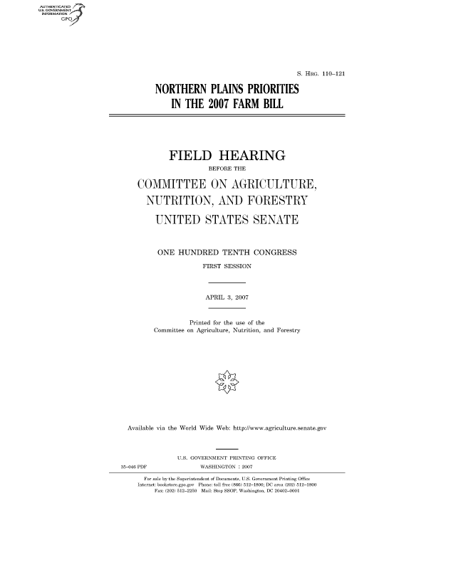 handle is hein.cbhear/fdsysajdj0001 and id is 1 raw text is: AUT-ENTICATED
US. GOVERNMENT
INFORMATION
      GP


                                     S. HRG. 110-121


NORTHERN PLAINS PRIORITIES

    IN  THE   2007   FARM BILL


             FIELD HEARING
                       BEFORE THE


    COMMITTEE ON AGRICULTURE,

       NUTRITION, AND FORESTRY


         UNITED STATES SENATE




         ONE   HUNDRED TENTH CONGRESS

                      FIRST SESSION




                      APRIL 3, 2007



                  Printed for the use of the
         Committee on Agriculture, Nutrition, and Forestry














  Available via the World Wide Web: http://www.agriculture.senate.gov



               U.S. GOVERNMENT PRINTING OFFICE
35-046 PDF           WASHINGTON : 2007

      For sale by the Superintendent of Documents, U.S. Government Printing Office
    Internet: bookstore.gpo.gov Phone: toll free (866) 512-1800; DC area (202) 512-1800
         Fax: (202) 512-2250 Mail: Stop SSOP, Washington, DC 20402-0001


