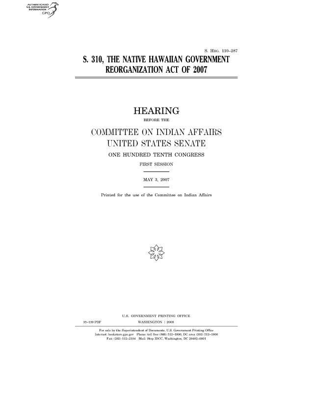 handle is hein.cbhear/fdsysajdt0001 and id is 1 raw text is: AUT-ENTICATED
U.S. GOVERNMENT
INFORMATION
      GP


                                               S. HRG. 110-287

S. 310,  THE   NATIVE HAWAIIAN GOVERNMENT

         REORGANIZATION ACT OF 2007


                   HEARING

                       BEFORE THE


   COMMITTEE ON INDIAN AFFAIRS


         UNITED STATES SENATE

         ONE   HUNDRED TENTH CONGRESS

                      FIRST SESSION



                      MAY   3, 2007



       Printed for the use of the Committee on Indian Affairs





























               U.S. GOVERNMENT PRINTING OFFICE
35-139 PDF           WASHINGTON : 2008

      For sale by the Superintendent of Documents, U.S. Government Printing Office
    Internet: bookstore.gpo.gov Phone: toll free (866) 512-1800; DC area (202) 512-1800
         Fax: (202) 512-2104 Mail: Stop IDCC, Washington, DC 20402-0001


