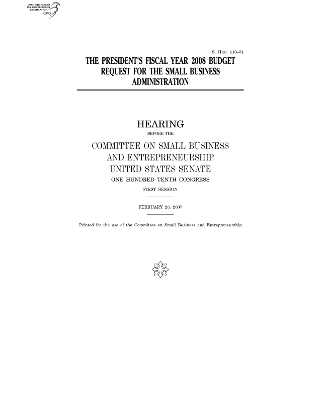 handle is hein.cbhear/fdsysajdx0001 and id is 1 raw text is: AUT-ENTICATED
US. GOVERNMENT
INFORMATION
     GP







                                                     S. HRG. 110-51

                 THE PRESIDENT'S  FISCAL YEAR  2008 BUDGET

                     REQUEST  FOR  THE SMALL  BUSINESS

                              ADMINISTRATION








                              HEARING
                                  BEFORE THE


                  COMMITTEE ON SMALL BUSINESS

                       AND  ENTREPRENEURSHIP

                       UNITED STATES SENATE

                       ONE  HUNDRED  TENTH CONGRESS

                                 FIRST SESSION



                                 FEBRUARY 28, 2007


Printed for the use of the Committee on Small Business and Entrepreneurship



