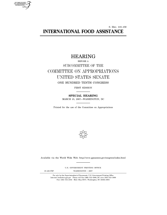 handle is hein.cbhear/fdsysajed0001 and id is 1 raw text is: AUT-ENTICATED
US. GOVERNMENT
INFORMATION
      GP


                                              S. HRG. 110-159

INTERNATIONAL FOOD ASSISTANCE


                     HEARING
                          BEFORE A

                SUBCOMMITTEE OF THE

     COMMITTEE ON APPROPRIATIONS

           UNITED STATES SENATE

           ONE   HUNDRED TENTH CONGRESS

                        FIRST SESSION


                    SPECIAL   HEARING
               MARCH  15, 2007-WASHINGTON, DC


         Printed for the use of the Committee on Appropriations





















Available via the World Wide Web: http://www.gpoaccess.gov/congress/index.html



                 U.S. GOVERNMENT PRINTING OFFICE
   35-482 PDF          WASHINGTON : 2007

         For sale by the Superintendent of Documents, U.S. Government Printing Office
       Internet: bookstore.gpo.gov Phone: toll free (866) 512-1800; DC area (202) 512-1800
           Fax: (202) 512-2104 Mail: Stop IDCC, Washington, DC 20402-0001


