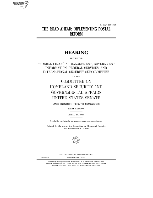 handle is hein.cbhear/fdsysajei0001 and id is 1 raw text is: AUT-ENTICATED
US. GOVERNMENT
INFORMATION
     GP


                                         S. Hrg. 110-340

THE  ROAD AHEAD: IMPLEMENTING POSTAL

                    REFORM


                   HEARING

                       BEFORE THE


FEDERAL FINANCIAL MANAGEMENT, GOVERNMENT

      INFORMATION, FEDERAL SERVICES, AND

    INTERNATIONAL SECURITY SUBCOMMITTEE

                         OF THE

                 COMMITTEE ON

         HOMELAND SECURITY AND

         GOVERNMENTAL AFFAIRS

         UNITED STATES SENATE

           ONE  HUNDRED   TENTH   CONGRESS

                      FIRST SESSION


                      APRIL 19, 2007


         Available via http://www.access.gpo.gov/congress/senate

       Printed for the use of the Committee on Homeland Security
                   and Governmental Affairs











                U.S. GOVERNMENT PRINTING OFFICE
  35-526PDF          WASHINGTON : 2007

        For sale by the Superintendent of Documents, U.S. Government Printing Office
      Internet: bookstore.gpo.gov Phone: toll free (866) 512-1800; DC area (202) 512-1800
          Fax: (202) 512-2104 Mail: Stop IDCC, Washington, DC 20402-0001


