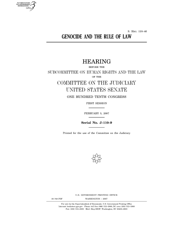 handle is hein.cbhear/fdsysajex0001 and id is 1 raw text is: AUT-ENTICATED
US. GOVERNMENT
INFORMATION
      GP


                                         S. HRG. 110-46

GENOCIDE AND THE RULE OF LAW


                     HEARING

                         BEFORE THE

SUBCOMMITTEE ON HUMAN RIGHTS AND THE LAW
                           OF THE


      COMMITTEE ON THE JUDICIARY


           UNITED STATES SENATE

           ONE   HUNDRED TENTH CONGRESS

                       FIRST SESSION



                       FEBRUARY 5, 2007



                    Serial No.  J-110-9



         Printed for the use of the Committee on the Judiciary


35-763 PDF


U.S. GOVERNMENT PRINTING OFFICE
      WASHINGTON : 2007


  For sale by the Superintendent of Documents, U.S. Government Printing Office
Internet: bookstore.gpo.gov Phone: toll free (866) 512-1800; DC area (202) 512-1800
    Fax: (202) 512-2250 Mail: Stop SSOP, Washington, DC 20402-0001



