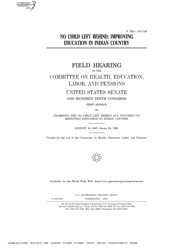 handle is hein.cbhear/fdsysajhz0001 and id is 1 raw text is: AUT-ENTICATED
US. GOVERNMENT
INFORMATION
      GP


                                          S. HRG. 110-726

NO   CHILD LEFT BEHIND: IMPROVING

  EDUCATION IN INDIAN COUNTRY


                FIELD HEARING

                             OF THE


  COMMITTEE ON HEALTH, EDUCATION,


              LABOR, AND PENSIONS


            UNITED STATES SENATE

            ONE   HUNDRED TENTH CONGRESS

                         FIRST SESSION

                              ON

    EXAMINING  THE  NO CHILD LEFT BEHIND  ACT, FOCUSING ON
            IMPROVING EDUCATION  IN INDIAN COUNTRY



                  AUGUST  10, 2007 (Santa Fe, NM)



Printed for the use of the Committee on Health, Education, Labor, and Pensions
















  Available via the World Wide Web: http://www.gpoaccess.gov/congress/senate


37-293 PDF


U.S. GOVERNMENT PRINTING OFFICE
      WASHINGTON : 2009


  For sale by the Superintendent of Documents, U.S. Government Printing Office
Internet: bookstore.gpo.gov Phone: toll free (866) 512-1800; DC area (202) 512-1800
     Fax: (202) 512-2250 Mail: Stop SSOP, Washington, DC 20402-0001


VerDate Nov 24 2008 09:33 Mar 27, 2009 Jkt 035165 P000000 Frm 00001 Fmt 5011 Sfmt 5011 S:\DOCS\37293.TXT DENISE


