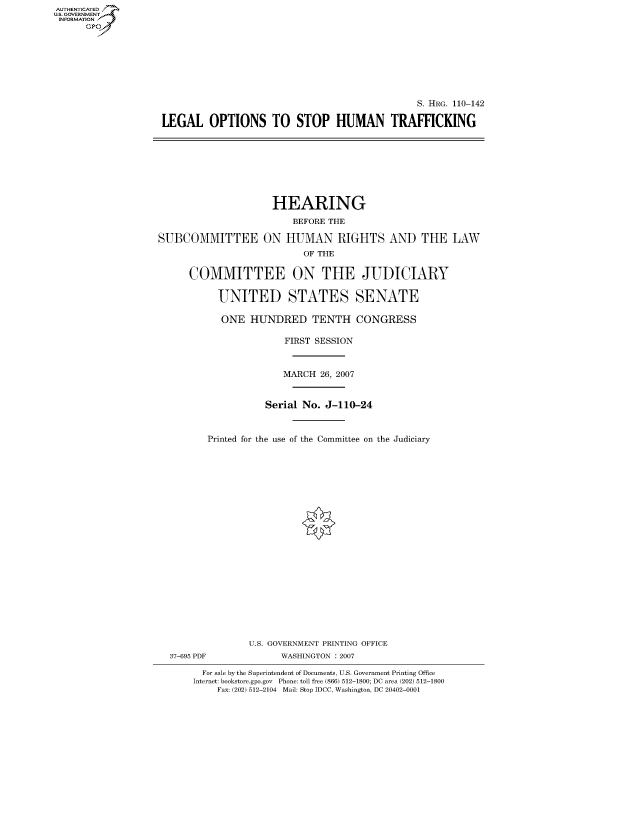 handle is hein.cbhear/fdsysajjd0001 and id is 1 raw text is: AUT-ENTICATED
US. GOVERNMENT
INFORMATION
      GP








                                                                   S. HRG. 110-142

                    LEGAL OPTIONS TO STOP HUMAN TRAFFICKING









                                        HEARING

                                            BEFORE THE

                   SUBCOMMITTEE ON HUMAN RIGHTS AND THE LAW
                                              OF THE


                         COMMITTEE ON THE JUDICIARY


                              UNITED STATES SENATE

                              ONE   HUNDRED TENTH CONGRESS

                                          FIRST SESSION



                                          MARCH  26, 2007



                                       Serial No. J-110-24



                            Printed for the use of the Committee on the Judiciary























                                    U.S. GOVERNMENT PRINTING OFFICE
                     37-695 PDF           WASHINGTON : 2007

                           For sale by the Superintendent of Documents, U.S. Government Printing Office
                           Internet: bookstore.gpo.gov Phone: toll free (866) 512-1800; DC area (202) 512-1800
                              Fax: (202) 512-2104 Mail: Stop IDCC, Washington, DC 20402-0001


