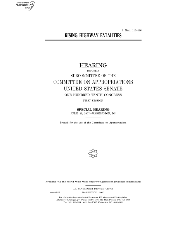 handle is hein.cbhear/fdsysajjq0001 and id is 1 raw text is: AUT-ENTICATED
U.S. GOVERNMENT
INFORMATION
      GP


                                     S. HRG. 110-186

RISING   HIGHWAY FATALITIES


                      HEARING
                           BEFORE A

                SUBCOMMITTEE OF THE

     COMMITTEE ON APPROPRIATIONS

            UNITED STATES SENATE

            ONE   HUNDRED TENTH CONGRESS

                        FIRST SESSION


                    SPECIAL HEARING
                APRIL 19, 2007-WASHINGTON, DC


         Printed for the use of the Committee on Appropriations






















Available via the World Wide Web: http://www.gpoaccess.gov/congress/index.html


                  U.S. GOVERNMENT PRINTING OFFICE
   38-024 PDF           WASHINGTON : 2007

         For sale by the Superintendent of Documents, U.S. Government Printing Office
       Internet: bookstore.gpo.gov Phone: toll free (866) 512-1800; DC area (202) 512-1800
            Fax: (202) 512-2104 Mail: Stop IDCC, Washington, DC 20402-0001


