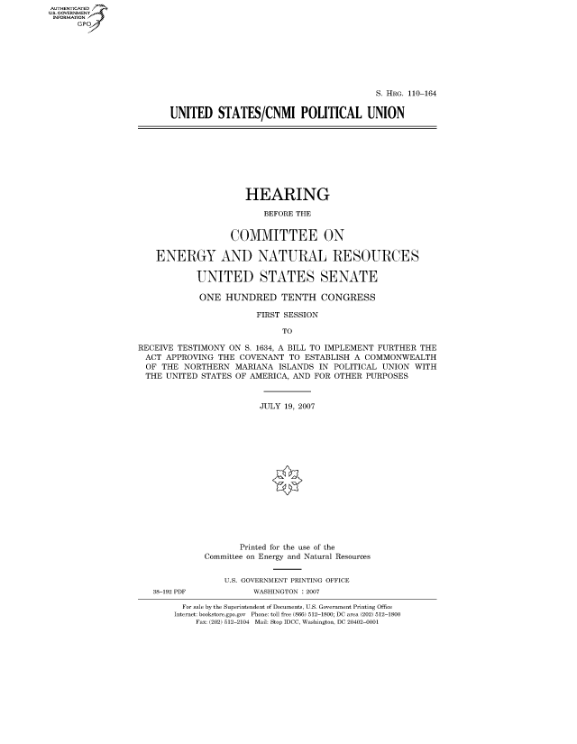 handle is hein.cbhear/fdsysajjz0001 and id is 1 raw text is: AUT-ENTICATED
U.S. GOVERNMENT
INFORMATION
      GP


                                          S. HRG. 110-164


UNITED STATES/CNMI POLITICAL UNION


                      HEARING

                         BEFORE THE


                   COMMITTEE ON

    ENERGY AND NATURAL RESOURCES

            UNITED STATES SENATE

            ONE   HUNDRED TENTH CONGRESS

                        FIRST SESSION

                             TO

RECEIVE TESTIMONY ON  S. 1634, A BILL TO IMPLEMENT FURTHER THE
ACT   APPROVING THE  COVENANT TO  ESTABLISH A COMMONWEALTH
  OF THE NORTHERN   MARIANA ISLANDS  IN POLITICAL UNION WITH
  THE UNITED STATES OF AMERICA, AND FOR OTHER PURPOSES


                         JULY 19, 2007
















                     Printed for the use of the
             Committee on Energy and Natural Resources


                 U.S. GOVERNMENT PRINTING OFFICE
   38-192 PDF          WASHINGTON : 2007

         For sale by the Superintendent of Documents, U.S. Government Printing Office
       Internet: bookstore.gpo.gov Phone: toll free (866) 512-1800; DC area (202) 512-1800
            Fax: (202) 512-2104 Mail: Stop IDCC, Washington, DC 20402-0001


