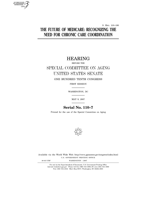 handle is hein.cbhear/fdsysajko0001 and id is 1 raw text is: AUT-ENTICATED
US. GOVERNMENT
INFORMATION
      GP







                                                                    S. HRG. 110-180

                     THE   FUTURE OF MEDICARE: RECOGNIZING THE

                       NEED FOR CHRONIC CARE COORDINATION










                                         HEARING
                                            BEFORE THE

                         SPECIAL COMMITTEE ON AGING

                               UNITED STATES SENATE

                               ONE   HUNDRED TENTH CONGRESS

                                           FIRST SESSION


                                           WASHINGTON, DC


                                           MAY   9, 2007



                                      Serial   No.   110-7

                            Printed for the use of the Special Committee on Aging


















                   Available via the World Wide Web: http://www.gpoaccess.gov/congress/index.html
                                    U.S. GOVERNMENT PRINTING OFFICE
                      38-617 PDF          WASHINGTON : 2007

                            For sale by the Superintendent of Documents, U.S. Government Printing Office
                          Internet: bookstore.gpo.gov Phone: toll free (866) 512-1800; DC area (202) 512-1800
                              Fax: (202) 512-2104 Mail: Stop IDCC, Washington, DC 20402-0001


