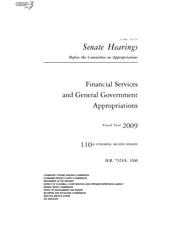handle is hein.cbhear/fdsysajqi0001 and id is 1 raw text is: AUTHENTICATED
US. GOVERNMENT
INFORMATION
     GP


S. HRG. 110-735


Senate


Hearings


Before the Committee  on Appropriations


                         Financial Services



           and General Government



                             Appropriations







                                   Fiscal Year 2009








                      110 th   CONGRESS, SECOND  SESSION





                                     H.R. 7323/S.  3260





COMMODITY FUTURES TRADING COMMISSION
CONSUMER PRODUCT SAFETY COMMISSION
DEPARTMENT OF THE TREASURY
DISTRICT OF COLUMBIA: COURT SERVICES AND OFFENDER SUPERVISION AGENCY
FEDERAL TRADE COMMISSION
OFFICE OF MANAGEMENT AND BUDGET
SECURITIES AND EXCHANGE COMMISSION
SELECTIVE SERVICE SYSTEM
THE JUDICIARY


