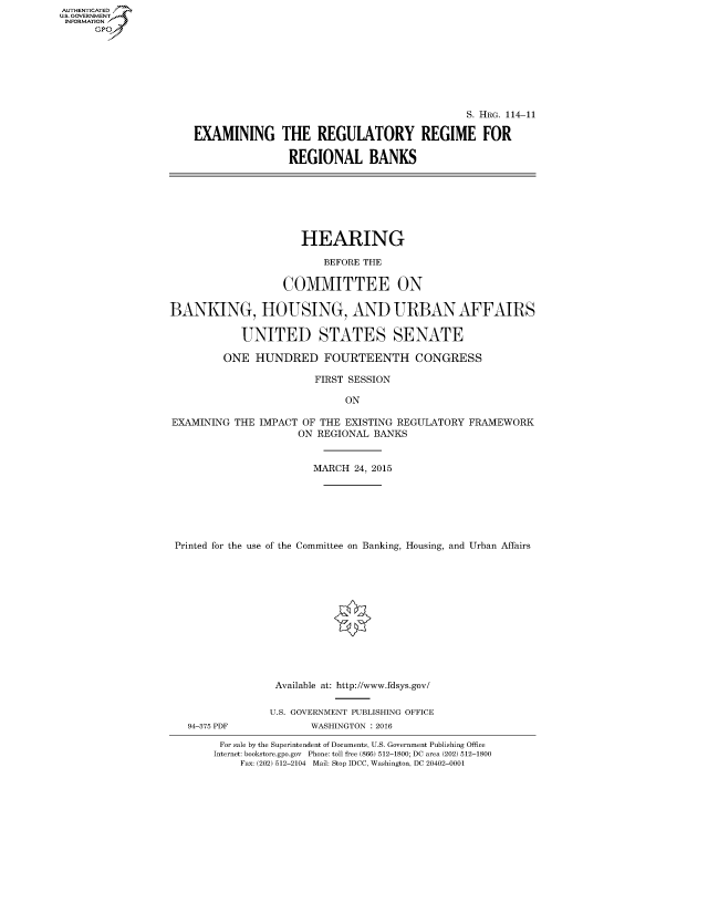 handle is hein.cbhear/fdsysajvo0001 and id is 1 raw text is: AUT-ENTICATED
U.S. GOVERNMENT
INFORMATION
      GP


                                             S. HRG. 114-11

EXAMINING THE REGULATORY REGIME FOR

                REGIONAL BANKS


                      HEARING

                         BEFORE THE

                   COMMITTEE ON

BANKING, HOUSING, AND URBAN AFFAIRS

            UNITED STATES SENATE

         ONE  HUNDRED FOURTEENTH CONGRESS

                        FIRST SESSION

                             ON

EXAMINING  THE IMPACT OF THE EXISTING REGULATORY FRAMEWORK
                     ON REGIONAL  BANKS


                        MARCH 24, 2015







 Printed for the use of the Committee on Banking, Housing, and Urban Affairs


94-375 PDF


Available at: http://www.fdsys.gov/

U.S. GOVERNMENT PUBLISHING OFFICE
       WASHINGTON : 2016


For sale by the Superintendent of Documents, U.S. Government Publishing Office
Internet: bookstore.gpo.gov Phone: toll free (866) 512-1800; DC area (202) 512-1800
    Fax: (202) 512-2104 Mail: Stop IDCC, Washington, DC 20402-0001


