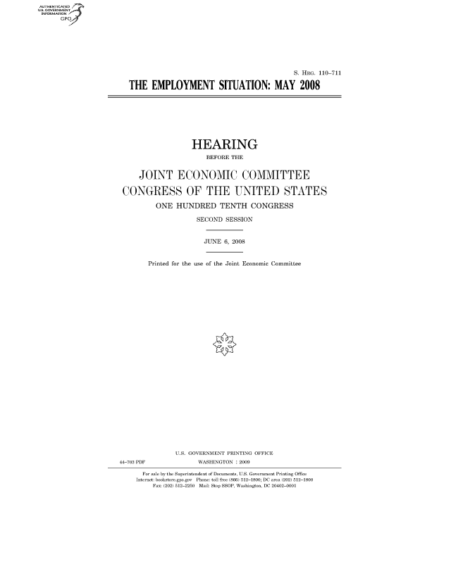 handle is hein.cbhear/fdsysakaa0001 and id is 1 raw text is: AUT-ENTICATED
US. GOVERNMENT
INFORMATION
      GP


                                            S. HRG. 110-711

THE   EMPLOYMENT SITUATION: MAY 2008


                   HEARING

                       BEFORE THE


     JOINT ECONOMIC COMMITTEE


 CONGRESS OF THE UNITED STATES

          ONE  HUNDRED TENTH CONGRESS

                     SECOND SESSION



                       JUNE 6, 2008



        Printed for the use of the Joint Economic Committee































               U.S. GOVERNMENT PRINTING OFFICE
44-703 PDF           WASHINGTON : 2009

      For sale by the Superintendent of Documents, U.S. Government Printing Office
    Internet: bookstore.gpo.gov Phone: toll free (866) 512-1800; DC area (202) 512-1800
         Fax: (202) 512-2250 Mail: Stop SSOP, Washington, DC 20402-0001


