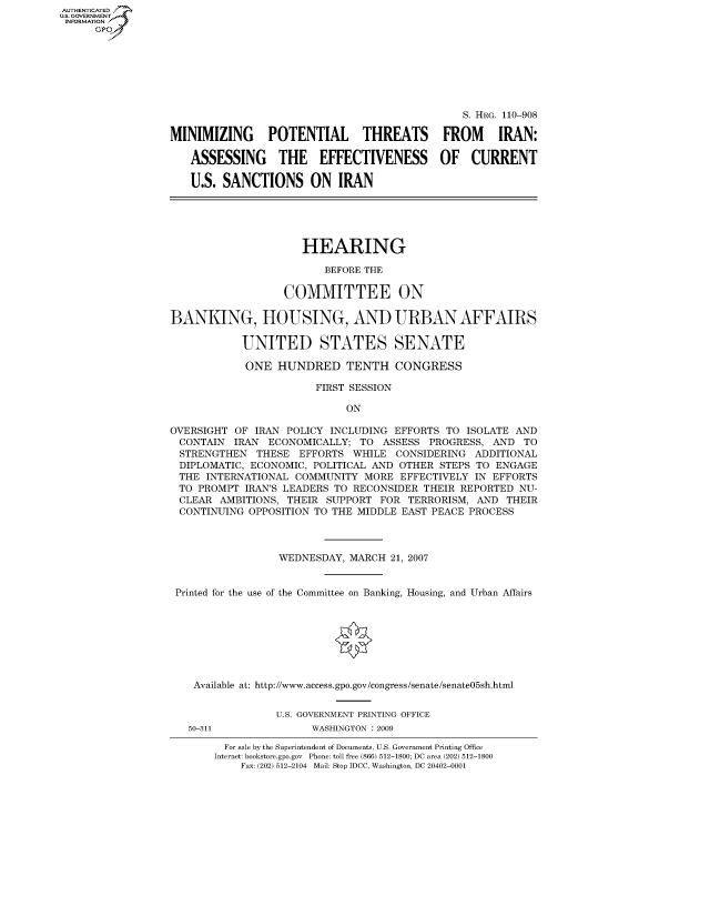 handle is hein.cbhear/fdsysakeb0001 and id is 1 raw text is: AUT-ENTICATED
US. GOVERNMENT
INFORMATION
      GP


                                               S. HRG. 110-908

MINIMIZING POTENTIAL THREATS FROM IRAN:

   ASSESSING THE EFFECTIVENESS OF CURRENT

   U.S. SANCTIONS ON IRAN





                     HEARING

                         BEFORE THE

                  COMMITTEE ON

BANKING, HOUSING, AND URBAN AFFAIRS

           UNITED STATES SENATE

           ONE   HUNDRED TENTH CONGRESS

                       FIRST SESSION

                            ON

OVERSIGHT OF  IRAN POLICY INCLUDING EFFORTS TO ISOLATE AND
CONTAIN   IRAN  ECONOMICALLY; TO  ASSESS PROGRESS,  AND  TO
STRENGTHEN THESE EFFORTS WHILE CONSIDERING ADDITIONAL
DIPLOMATIC,  ECONOMIC, POLITICAL AND OTHER STEPS TO ENGAGE
THE   INTERNATIONAL COMMUNITY  MORE  EFFECTIVELY IN EFFORTS
TO  PROMPT  IRAN'S LEADERS TO RECONSIDER THEIR REPORTED NU-
CLEAR   AMBITIONS, THEIR SUPPORT  FOR TERRORISM, AND  THEIR
CONTINUING   OPPOSITION TO THE MIDDLE EAST PEACE PROCESS



                 WEDNESDAY,  MARCH 21, 2007


 Printed for the use of the Committee on Banking, Housing, and Urban Affairs








    Available at: http://www.access.gpo.gov/congress/senate/senate05sh.html


                 U.S. GOVERNMENT PRINTING OFFICE


50-311


WASHINGTON : 2009


  For sale by the Superintendent of Documents, U.S. Government Printing Office
Internet: bookstore.gpo.gov Phone: toll free (866) 512-1800; DC area (202) 512-1800
    Fax: (202) 512-2104 Mail: Stop IDCC, Washington, DC 20402-0001


