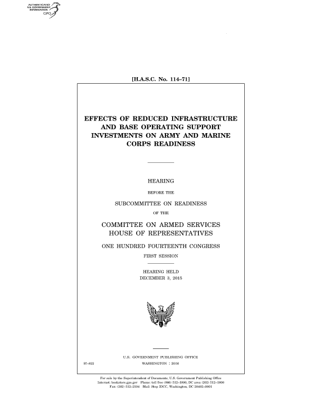 handle is hein.cbhear/fdsysaknl0001 and id is 1 raw text is: AUT-ENTICATED
US. GOVERNMENT
INFORMATION
     GP


[H.A.S.C. No. 114-71]


EFFECTS OF REDUCED INFRASTRUCTURE

      AND   BASE   OPERATING SUPPORT

   INVESTMENTS ON ARMY AND MARINE

               CORPS READINESS







                      HEARING

                      BEFORE THE

           SUBCOMMITTEE ON READINESS

                       OF THE


      COMMITTEE ON ARMED SERVICES

         HOUSE OF REPRESENTATIVES


      ONE  HUNDRED FOURTEENTH CONGRESS

                    FIRST SESSION


                    HEARING HELD
                    DECEMBER 3, 2015
















             U.S. GOVERNMENT PUBLISHING OFFICE
97-822              WASHINGTON : 2016


      For sale by the Superintendent of Documents, U.S. Government Publishing Office
      Internet: bookstore.gpo.gov Phone: toll free (866) 512-1800; DC area (202) 512-1800
         Fax: (202) 512-2104 Mail: Stop IDCC, Washington, DC 20402-0001


