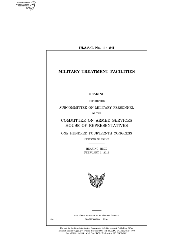 handle is hein.cbhear/fdsysaknz0001 and id is 1 raw text is: AUT-ENTICATED
US. GOVERNMENT
INFORMATION
      GP


[H.A.S.C. No. 114-84]


MILITARY TREATMENT FACILITIES







                   HEARING

                   BEFORE THE

 SUBCOMMITTEE ON MILITARY PERSONNEL

                     OF THE


  COMMITTEE ON ARMED SERVICES

    HOUSE OF REPRESENTATIVES


  ONE  HUNDRED FOURTEENTH CONGRESS

                SECOND  SESSION


                HEARING   HELD
                FEBRUARY  3, 2016























          U.S. GOVERNMENT PUBLISHING OFFICE
                 WASHINGTON : 2016


 For sale by the Superintendent of Documents, U.S. Government Publishing Office
 Internet: bookstore.gpo.gov Phone: toll free (866) 512-1800; DC area (202) 512-1800
     Fax: (202) 512-2104 Mail: Stop IDCC, Washington, DC 20402-0001


98-912


