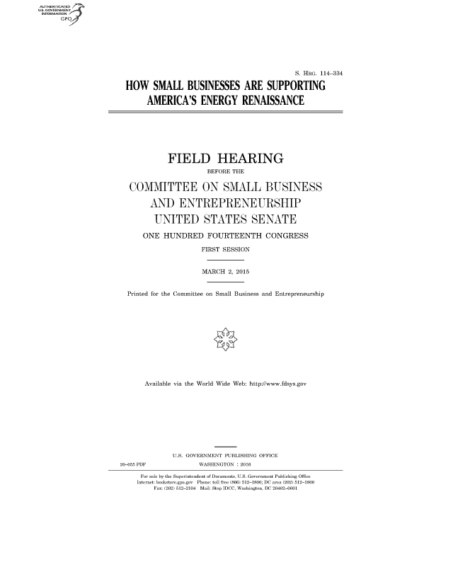 handle is hein.cbhear/fdsysakok0001 and id is 1 raw text is: AUT-ENTICATED
US. GOVERNMENT
INFORMATION
      GP


                                           S. HRG. 114-334

HOW SMALL BUSINESSES ARE SUPPORTING

     AMERICA'S ENERGY RENAISSANCE


            FIELD HEARING
                      BEFORE THE


  COMMITTEE ON SMALL BUSINESS

        AND ENTREPRENEURSHIP

        UNITED STATES SENATE

      ONE  HUNDRED FOURTEENTH CONGRESS

                     FIRST SESSION


                     MARCH 2, 2015


  Printed for the Committee on Small Business and Entrepreneurship













      Available via the World Wide Web: http://www.fdsys.gov










             U.S. GOVERNMENT PUBLISHING OFFICE
20-055 PDF          WASHINGTON : 2016

     For sale by the Superintendent of Documents, U.S. Government Publishing Office
     Internet: bookstore.gpo.gov Phone: toll free (866) 512-1800; DC area (202) 512-1800
         Fax: (202) 512-2104 Mail: Stop IDCC, Washington, DC 20402-0001


