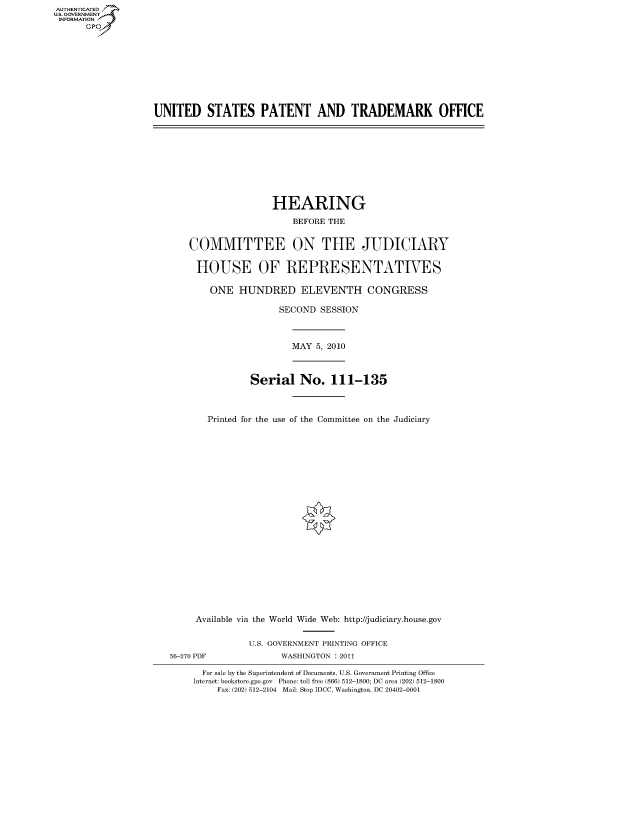 handle is hein.cbhear/fdsysaksy0001 and id is 1 raw text is: AUT-ENTICATED
US. GOVERNMENT
INFORMATION
      GP


UNITED STATES PATENT AND TRADEMARK OFFICE


                HEARING
                   BEFORE THE


COMMITTEE ON THE JUDICIARY

HOUSE OF REPRESENTATIVES

    ONE  HUNDRED ELEVENTH CONGRESS

                 SECOND  SESSION



                   MAY  5, 2010



            Serial   No.   111-135



   Printed for the use of the Committee on the Judiciary


     Available via the World Wide Web: http://judiciary.house.gov


               U.S. GOVERNMENT PRINTING OFFICE
56-270 PDF           WASHINGTON : 2011

      For sale by the Superintendent of Documents, U.S. Government Printing Office
    Internet: bookstore.gpo.gov Phone: toll free (866) 512-1800; DC area (202) 512-1800
         Fax: (202) 512-2104 Mail: Stop IDCC, Washington, DC 20402-0001


