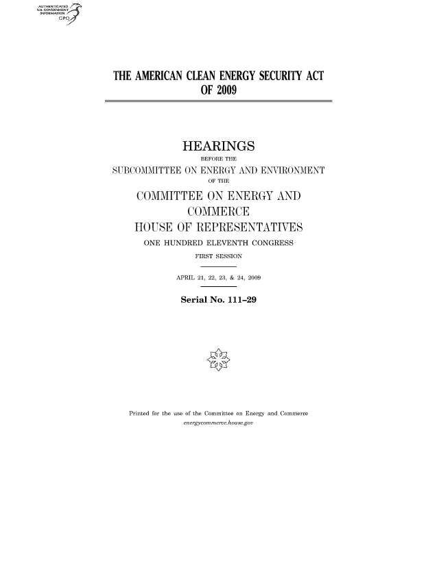 handle is hein.cbhear/fdsysakyy0001 and id is 1 raw text is: AUT-ENTICATED
US. GOVERNMENT
INFORMATION
     GP


THE  AMERICAN  CLEAN  ENERGY  SECURITY  ACT

                  OF  2009


               HEARINGS
                  BEFORE THE
SUBCOMMITTEE   ON ENERGY  AND
                    OF THE


ENVIRONMENT


COMMITTEE ON ENERGY AND


HOUSE


  COMMERCE

OF  REPRESENTATIVES


   ONE HUNDRED  ELEVENTH  CONGRESS
              FIRST SESSION


          APRIL 21, 22, 23, & 24, 2009


          Serial No. 111-29













Printed for the use of the Committee on Energy and Commerce
           energycommerce.house.gov


