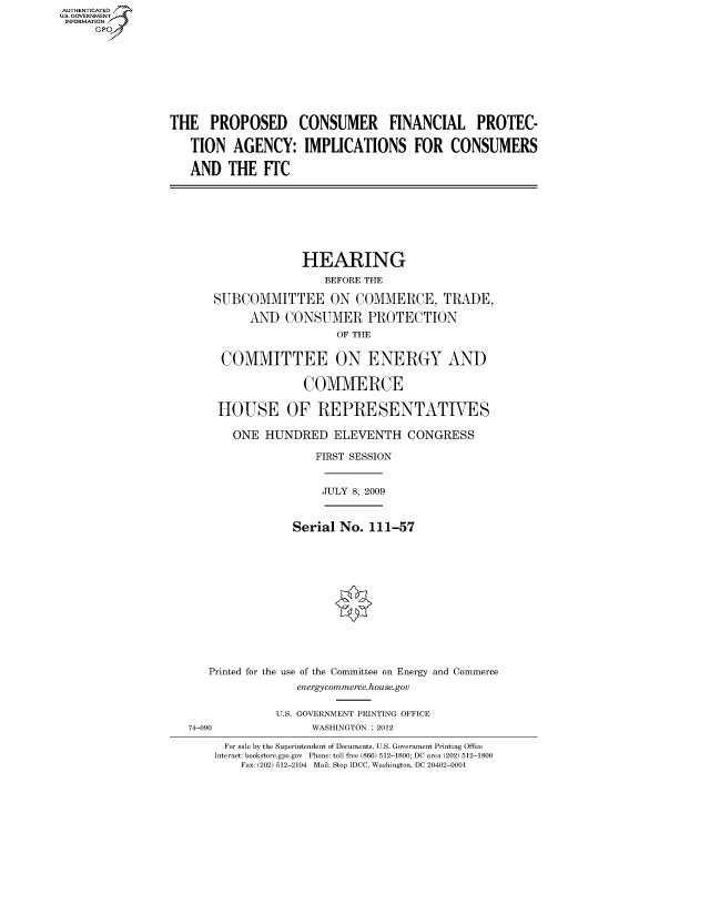 handle is hein.cbhear/fdsysalaa0001 and id is 1 raw text is: AUT-ENTICATED
US. GOVERNMENT
INFORMATION
     GP


THE   PROPOSED CONSUMER FINANCIAL PROTEC-

   TION   AGENCY: IMPLICATIONS FOR CONSUMERS

   AND   THE  ITC


              HEARING
                 BEFORE THE

SUBCOMMITTEE ON COMMERCE, TRADE,

     AND   CONSUMER PROTECTION
                   OF THE


 COMMITTEE ON ENERGY AND

              COMMERCE

 HOUSE OF REPRESENTATIVES

   ONE  HUNDRED   ELEVENTH CONGRESS

                FIRST SESSION


JULY 8, 2009


             Serial No.  111-57














Printed for the use of the Committee on Energy and Commerce
              energycommerce.house.gov


74-090


U.S. GOVERNMENT PRINTING OFFICE
     WASHINGTON : 2012


  For sale by the Superintendent of Documents, U.S. Government Printing Office
Internet: bookstore.gpo.gov Phone: toll free (866) 512-1800; DC area (202) 512-1800
    Fax: (202) 512-2104 Mail: Stop IDCC, Washington, DC 20402-0001


