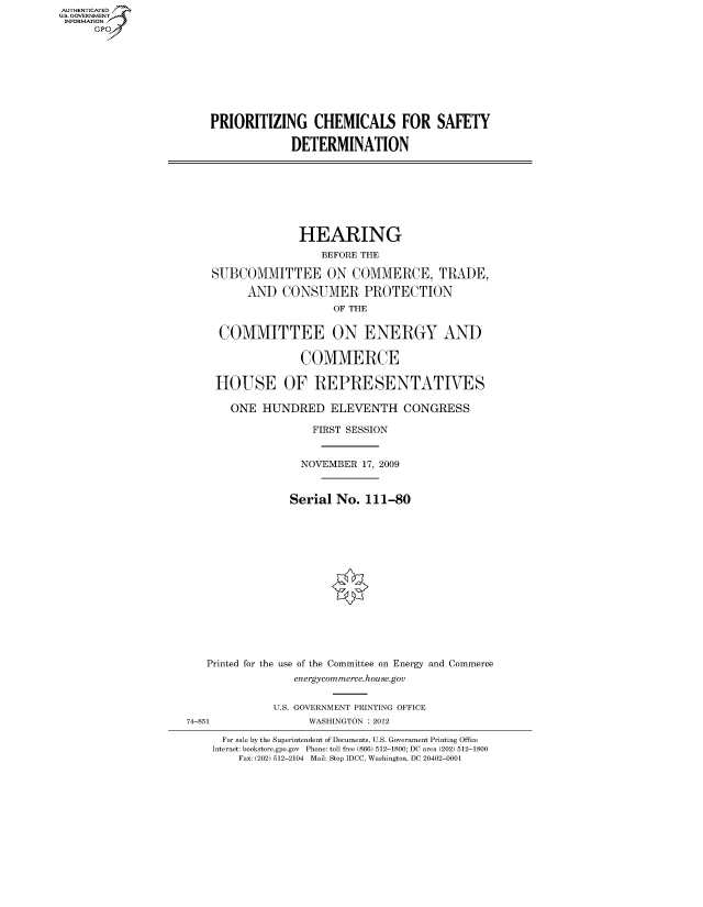 handle is hein.cbhear/fdsysalax0001 and id is 1 raw text is: AUT-ENTICATED
US. GOVERNMENT
INFORMATION
      GP


PRIORITIZING CHEMICALS FOR SAFETY

             DETERMINATION


               HEARING
                  BEFORE THE

 SUBCOMMITTEE ON COMMERCE, TRADE,

      AND   CONSUMER PROTECTION
                    OF THE


  COMMITTEE ON ENERGY AND

               COMMERCE

 HOUSE OF REPRESENTATIVES

    ONE  HUNDRED ELEVENTH CONGRESS

                 FIRST SESSION


               NOVEMBER  17, 2009



             Serial  No. 111-80
















Printed for the use of the Committee on Energy and Commerce
              energycommerce.house.gov


74-851


U.S. GOVERNMENT PRINTING OFFICE
      WASHINGTON : 2012


  For sale by the Superintendent of Documents, U.S. Government Printing Office
Internet: bookstore.gpo.gov Phone: toll free (866) 512-1800; DC area (202) 512-1800
    Fax: (202) 512-2104 Mail: Stop IDCC, Washington, DC 20402-0001


