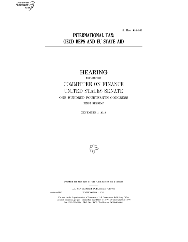 handle is hein.cbhear/fdsysalig0001 and id is 1 raw text is: AUT-ENTICATED
U.S. GOVERNMENT
INFORMATION
      GP


                                       S. HRG. 114-389

      INTERNATIONAL TAX:

OECD BEPS AND EU STATE AID


              HEARING

                 BEFORE THE


   COMMITTEE ON FINANCE


   UNITED STATES SENATE

ONE   HUNDRED FOURTEENTH CONGRESS

                FIRST SESSION



              DECEMBER   1, 2015


22-145-PDF


Printed for the use of the Committee on Finance


     U.S. GOVERNMENT PUBLISHING OFFICE
            WASHINGTON : 2016


For sale by the Superintendent of Documents, U.S. Government Publishing Office
Internet: bookstore.gpo.gov Phone: toll free (866) 512-1800; DC area (202) 512-1800
     Fax: (202) 512-2104 Mail: Stop IDCC, Washington, DC 20402-0001


