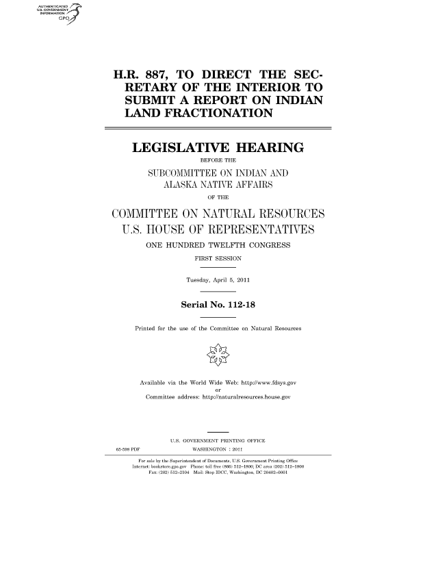handle is hein.cbhear/fdsysallr0001 and id is 1 raw text is: AUT-ENTICATED
US. GOVERNMENT
INFORMATION
     GP


H.R. 887, TO DIRECT THE SEC-

   RETARY OF THE INTERIOR TO

   SUBMIT A REPORT ON INDIAN

   LAND FRACTIONATION




     LEGISLATIVE HEARING
                     BEFORE THE

         SUBCOMMITTEE ON INDIAN AND

            ALASKA   NATIVE  AFFAIRS

                       OF THE


COMMITTEE ON NATURAL RESOURCES

  U.S.  HOUSE OF REPRESENTATIVES

        ONE  HUNDRED   TWELFTH  CONGRESS

                    FIRST SESSION


                  Tuesday, April 5, 2011



                Serial No. 112-18


     Printed for the use of the Committee on Natural Resources








       Available via the World Wide Web: http://www.fdsys.gov
                        or
        Committee address: http://naturalresources.house.gov


             U.S. GOVERNMENT PRINTING OFFICE
65-598 PDF        WASHINGTON : 2011

     For sale by the Superintendent of Documents, U.S. Government Printing Office
     Internet: bookstore.gpo.gov Phone: toll free (866) 512-1800; DC area (202) 512-1800
        Fax: (202) 512-2104 Mail: Stop IDCC, Washington, DC 20402-0001


