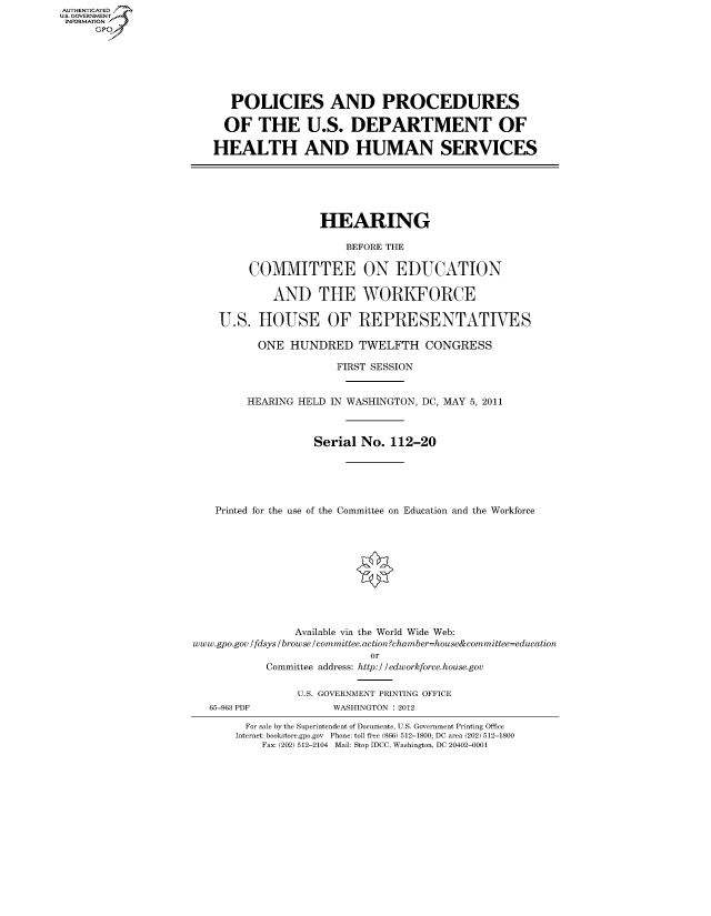 handle is hein.cbhear/fdsysaloc0001 and id is 1 raw text is: AUT-ENTICATED
US. GOVERNMENT
INFORMATION
      GP


   POLICIES AND PROCEDURES

   OF  THE U.S. DEPARTMENT OF

HEALTH AND HUMAN SERVICES


                    HEARING

                        BEFORE THE

         COMMITTEE ON EDUCATION

            AND THE WORKFORCE

    U.S.  HOUSE OF REPRESENTATIVES

          ONE  HUNDRED TWELFTH CONGRESS

                       FIRST SESSION


        HEARING HELD  IN WASHINGTON, DC, MAY 5, 2011



                   Serial No.  112-20





   Printed for the use of the Committee on Education and the Workforce











                Available via the World Wide Web:
www.gpo.gov /fdsys /browse/committee.action?chamber=house&committee=education
                            or
           Committee address: http://edworkforce.house.gov


65-963 PDF


U.S. GOVERNMENT PRINTING OFFICE
      WASHINGTON : 2012


  For sale by the Superintendent of Documents, U.S. Government Printing Office
Internet: bookstore.gpo.gov Phone: toll free (866) 512-1800; DC area (202) 512-1800
    Fax: (202) 512-2104 Mail: Stop IDCC, Washington, DC 20402-0001


