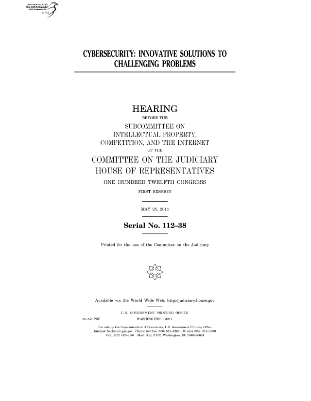 handle is hein.cbhear/fdsysalpo0001 and id is 1 raw text is: AUT-ENTICATED
US. GOVERNMENT
INFORMATION
      GP


CYBERSECURITY: INNOVATIVE SOLUTIONS TO

           CHALLENGING PROBLEMS


               HEARING
                  BEFORE THE

            SUBCOMMITTEE ON

        INTELLECTUAL PROPERTY,

   COMPETITION, AND THE INTERNET
                    OF THE

COMMITTEE ON THE JUDICIARY

HOUSE OF REPRESENTATIVES

    ONE  HUNDRED TWELFTH CONGRESS

                 FIRST SESSION


MAY 25, 2011


          Serial   No.   112-38



  Printed for the use of the Committee on the Judiciary











Available via the World Wide Web: http://judiciary.house.gov


66-541 PDF


U.S. GOVERNMENT PRINTING OFFICE
      WASHINGTON : 2011


  For sale by the Superintendent of Documents, U.S. Government Printing Office
Internet: bookstore.gpo.gov Phone: toll free (866) 512-1800; DC area (202) 512-1800
    Fax: (202) 512-2104 Mail: Stop IDCC, Washington, DC 20402-0001


