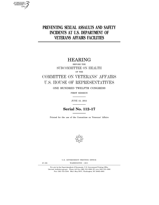 handle is hein.cbhear/fdsysalsy0001 and id is 1 raw text is: AUT-ENTICATED
US. GOVERNMENT
INFORMATION
      GP


PREVENTING SEXUAL ASSAULTS AND SAFETY

     INCIDENTS AT U.S. DEPARTMENT OF

        VETERANS AFFAIRS FACILITIES


                  HEARING
                     BEFORE THE

          SUBCOMMITTEE ON HEALTH
                       OF THE

COMMITTEE ON VETERANS' AFFAIRS

U.S. HOUSE OF REPRESENTATIVES

       ONE   HUNDRED   TWELFTH CONGRESS

                    FIRST SESSION


                    JUNE 13, 2011



               Serial  No.   112-17


     Printed for the use of the Committee on Veterans' Affairs


67-192


U.S. GOVERNMENT PRINTING OFFICE
      WASHINGTON : 2011


  For sale by the Superintendent of Documents, U.S. Government Printing Office
Internet: bookstore.gpo.gov Phone: toll free (866) 512-1800; DC area (202) 512-1800
    Fax: (202) 512-2104 Mail: Stop IDCC, Washington, DC 20402-0001


