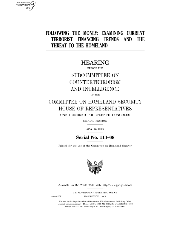 handle is hein.cbhear/fdsysamji0001 and id is 1 raw text is: AUT-ENTICATED
US. GOVERNMENT
INFORMATION
     GP


FOLLOWING THE MONEY: EXAMINING CURRENT

   TERRORIST FINANCING TRENDS AND THE

   THREAT TO THE HOMELAND





                    HEARING
                       BEFORE THE


              SUBCOMMITTEE ON

              COUNTERTERRORISM

              AND   INTELLIGENCE

                         OF THE


  COMMITTEE ON HOMELAND SECURITY

       HOUSE OF REPRESENTATIVES

       ONE   HUNDRED   FOURTEENTH CONGRESS

                     SECOND SESSION


                     MAY  12, 2016


                 Serial  No.  114-68


       Printed for the use of the Committee on Homeland Security













       Available via the World Wide Web: http://www.gpo.gov/fdsys/


               U.S. GOVERNMENT PUBLISHING OFFICE
   22-761 PDF        WASHINGTON : 2016

       For sale by the Superintendent of Documents, U.S. Government Publishing Office
       Internet: bookstore.gpo.gov Phone: toll free (866) 512-1800; DC area (202) 512-1800
           Fax: (202) 512-2104 Mail: Stop IDCC, Washington, DC 20402-0001


