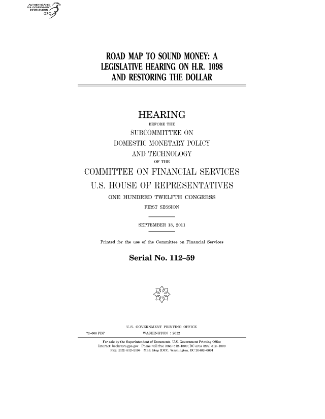 handle is hein.cbhear/fdsysampt0001 and id is 1 raw text is: AUT-ENTICATED
US. GOVERNMENT
INFORMATION
     GP


  ROAD   MAP   TO  SOUND MONEY: A

LEGISLATIVE HEARING ON H.R. 1098

   AND   RESTORING THE DOLLAR


                  HEARING
                      BEFORE THE

                SUBCOMMITTEE ON

          DOMESTIC MONETARY POLICY

                AND   TECHNOLOGY
                        OF THE

COMMITTEE ON FINANCIAL SERVICES


  U.S.  HOUSE OF REPRESENTATIVES

        ONE  HUNDRED TWELFTH CONGRESS

                    FIRST SESSION



                  SEPTEMBER 13, 2011


     Printed for the use of the Committee on Financial Services


               Serial   No.  112-59


72-600 PDF


U.S. GOVERNMENT PRINTING OFFICE
      WASHINGTON : 2012


  For sale by the Superintendent of Documents, U.S. Government Printing Office
Internet: bookstore.gpo.gov Phone: toll free (866) 512-1800; DC area (202) 512-1800
    Fax: (202) 512-2104 Mail: Stop IDCC, Washington, DC 20402-0001


