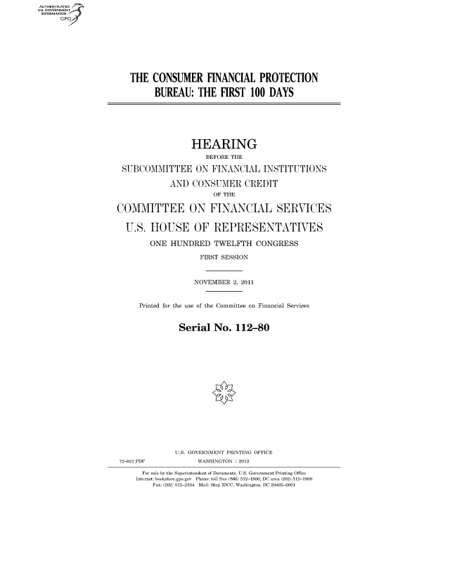 handle is hein.cbhear/fdsysamqo0001 and id is 1 raw text is: AUT-ENTICATED
US. GOVERNMENT
INFORMATION
      GP


THE   CONSUMER FINANCIAL PROTECTION

      BUREAU: THE FIRST 100 DAYS


                  HEARING
                      BEFORE THE

 SUBCOMMITTEE ON FINANCIAL INSTITUTIONS

             AND   CONSUMER CREDIT
                        OF THE

COMMITTEE ON FINANCIAL SERVICES


  U.S.  HOUSE OF REPRESENTATIVES

        ONE  HUNDRED TWELFTH CONGRESS

                     FIRST SESSION



                   NOVEMBER  2, 2011


     Printed for the use of the Committee on Financial Services


               Serial   No.  112-80


















               U.S. GOVERNMENT PRINTING OFFICE
 72-621 PDF         WASHINGTON : 2012

      For sale by the Superintendent of Documents, U.S. Government Printing Office
      Internet: bookstore.gpo.gov Phone: toll free (866) 512-1800; DC area (202) 512-1800
         Fax: (202) 512-2104 Mail: Stop IDCC, Washington, DC 20402-0001


