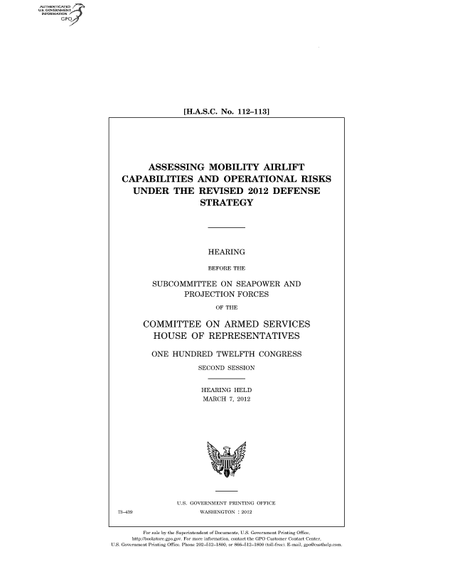 handle is hein.cbhear/fdsysamwl0001 and id is 1 raw text is: AUT-ENTICATED
US. GOVERNMENT
INFORMATION
      GP


[H.A.S.C. No. 112-113]


       ASSESSING MOBILITY AIRLIFT

CAPABILITIES AND OPERATIONAL RISKS


UNDER THE


REVISED 2012 DEFENSE

STRATEGY


                HEARING

                BEFORE THE

  SUBCOMMITTEE ON SEAPOWER AND
          PROJECTION FORCES

                  OF THE


COMMITTEE ON ARMED SERVICES

   HOUSE OF REPRESENTATIVES


   ONE HUNDRED TWELFTH CONGRESS

              SECOND SESSION


              HEARING  HELD
              MARCH   7, 2012


U.S. GOVERNMENT PRINTING OFFICE
      WASHINGTON : 2012


        For sale by the Superintendent of Documents, U.S. Government Printing Office,
     http://bookstore.gpo.gov. For more information, contact the GPO Customer Contact Center,
U.S. Government Printing Office. Phone 202-512-1800, or 866-512-1800 (toll-free). E-mail, gpo@custhelp.com


73-439


