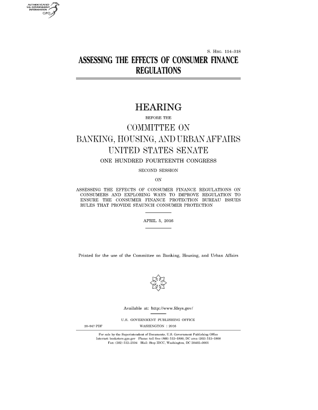 handle is hein.cbhear/fdsysaneb0001 and id is 1 raw text is: AUT-ENTICATED
U.S. GOVERNMENT
INFORMATION
      GP


                                               S. HRG. 114-318

ASSESSING THE EFFECTS OF CONSUMER FINANCE

                     REGULATIONS


                     HEARING

                         BEFORE THE

                   COMMITTEE ON

BANKING, HOUSING, AND URBAN AFFAIRS

            UNITED STATES SENATE

         ONE  HUNDRED FOURTEENTH CONGRESS

                       SECOND SESSION

                             ON

ASSESSING THE EFFECTS  OF CONSUMER  FINANCE  REGULATIONS ON
  CONSUMERS  AND EXPLORING  WAYS  TO IMPROVE  REGULATION TO
  ENSURE  THE CONSUMER   FINANCE  PROTECTION  BUREAU  ISSUES
  RULES THAT PROVIDE STAUNCH CONSUMER  PROTECTION


                        APRIL 5, 2016







 Printed for the use of the Committee on Banking, Housing, and Urban Affairs











                 Available at: http://www.fdsys.gov/

                 U.S. GOVERNMENT PUBLISHING OFFICE


20-947 PDF


WASHINGTON : 2016


For sale by the Superintendent of Documents, U.S. Government Publishing Office
Internet: bookstore.gpo.gov Phone: toll free (866) 512-1800; DC area (202) 512-1800
    Fax: (202) 512-2104 Mail: Stop IDCC, Washington, DC 20402-0001



