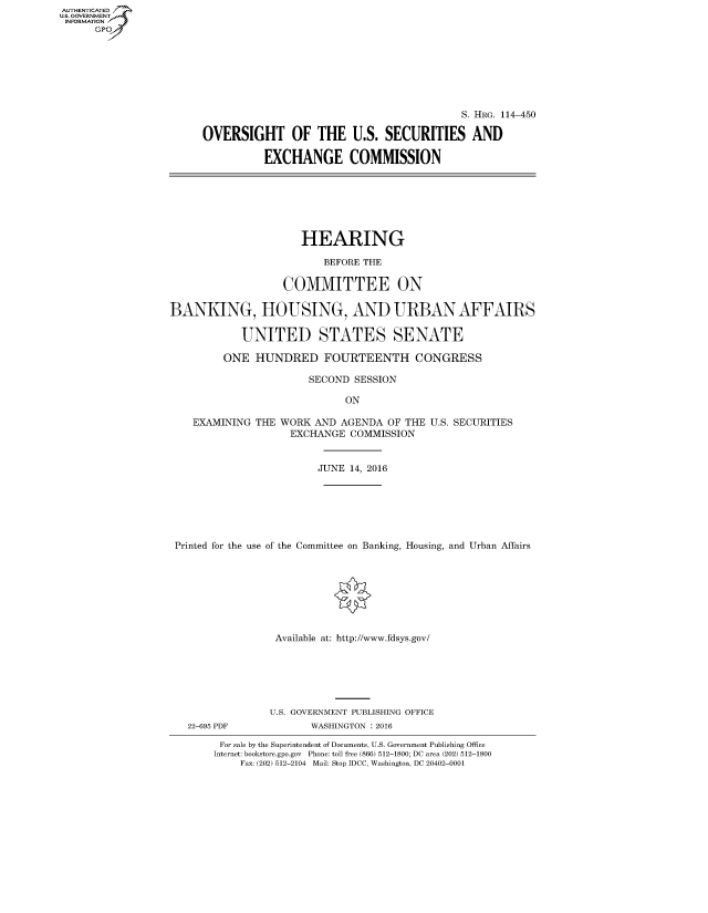 handle is hein.cbhear/fdsysaneq0001 and id is 1 raw text is: AUT-ENTICATED
US. GOVERNMENT
INFORMATION
      GP


                                           S. HRG. 114-450

OVERSIGHT OF THE U.S. SECURITIES AND

          EXCHANGE COMMISSION


                      HEARING

                         BEFORE THE

                   COMMITTEE ON

BANKING, HOUSING, AND URBAN AFFAIRS

            UNITED STATES SENATE

         ONE  HUNDRED FOURTEENTH CONGRESS

                       SECOND SESSION

                             ON

    EXAMINING THE WORK  AND AGENDA  OF THE U.S. SECURITIES
                    EXCHANGE  COMMISSION


                        JUNE  14, 2016







 Printed for the use of the Committee on Banking, Housing, and Urban Affairs








                 Available at: http://www.fdsys.gov/


22-695 PDF


U.S. GOVERNMENT PUBLISHING OFFICE
       WASHINGTON : 2016


For sale by the Superintendent of Documents, U.S. Government Publishing Office
Internet: bookstore.gpo.gov Phone: toll free (866) 512-1800; DC area (202) 512-1800
    Fax: (202) 512-2104 Mail: Stop IDCC, Washington, DC 20402-0001


