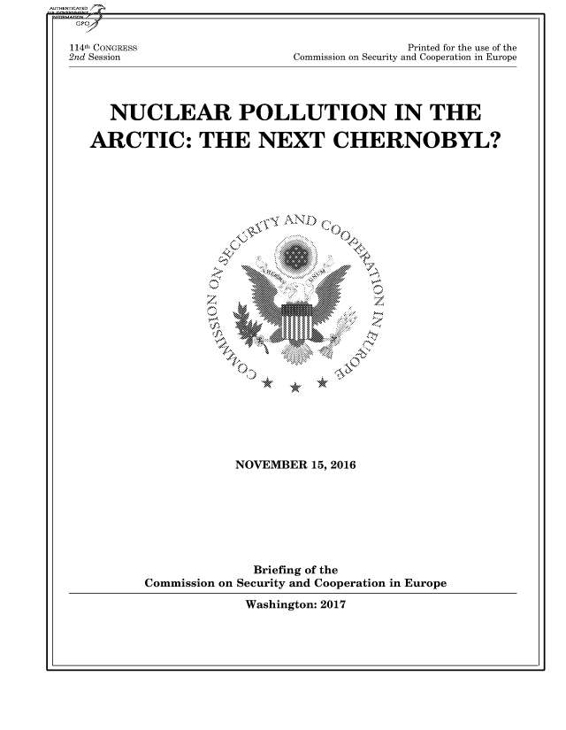 handle is hein.cbhear/fdsysaner0001 and id is 1 raw text is: 


114th CONGRESS
2nd Session


              Printed for the use of the
Commission on Security and Cooperation in Europe


   NUCLEAR POLLUTION IN THE

ARCTIC: THE NEXT CHERNOBYL?


  .,IS A~ N






~MEMO4d I


           NOVEMBER  15, 2016








              Briefing of the
Commission on Security and Cooperation in Europe


Washington: 2017


AUTHENTICATED/


