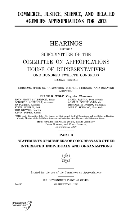 handle is hein.cbhear/fdsysangp0001 and id is 1 raw text is: 




   COMMERCE, JUSTICE, SCIENCE, AND RELATED


        AGENCIES APPROPRIATIONS FOR 2013







                      HEARINGS

                            BEFORE A

                 SUBCOMMITTEE OF THE


      COMMITTEE ON APPROPRIATIONS


         HOUSE OF REPRESENTATIVES

            ONE HUNDRED TWELFTH CONGRESS

                        SECOND SESSION


    SUBCOMMITTEE ON COMMERCE, JUSTICE, SCIENCE, AND RELATED
                           AGENCIES

                FRANK R. WOLF, Virginia, Chairman
  JOHN ABNEY CULBERSON, Texas    CHAKA FATTAH, Pennsylvania
  ROBERT B. ADERHOLT, Alabama   ADAM B. SCHIFF, California
  JO BONNER, Alabama             MICHAEL M. HONDA, California
  STEVE AUSTRIA, Ohio           JOSE E. SERRANO, New York
  TOM GRAVES, Georgia
  KEVIN YODER, Kansas
  NOTE: Under Committee Rules, Mr. Rogers, as Chairman of the Full Committee, and Mr. Dicks, as Ranking
  Minority Member of the Full Committee, are authorized to sit as Members of all Subcommittees.
               MIKE RINGLER, STEPHANIE MYERS, LESLIE ALBRIGHT,
                    DIANA SIMPSON, and COLIN SAMPLES,
                         Subcommittee Staff


                            PART 8

   STATEMENTS OF MEMBERS OF CONGRESS AND OTHER

     INTERESTED INDIVIDUALS AND ORGANIZATIONS









           Printed for the use of the Committee on Appropriations


                  U.S. GOVERNMENT PRINTING OFFICE
  74-233                WASHINGTON : 2012






AUTHENTICATED7
ISN GOVERNMENT
INFORMATIONAJ
      opt


