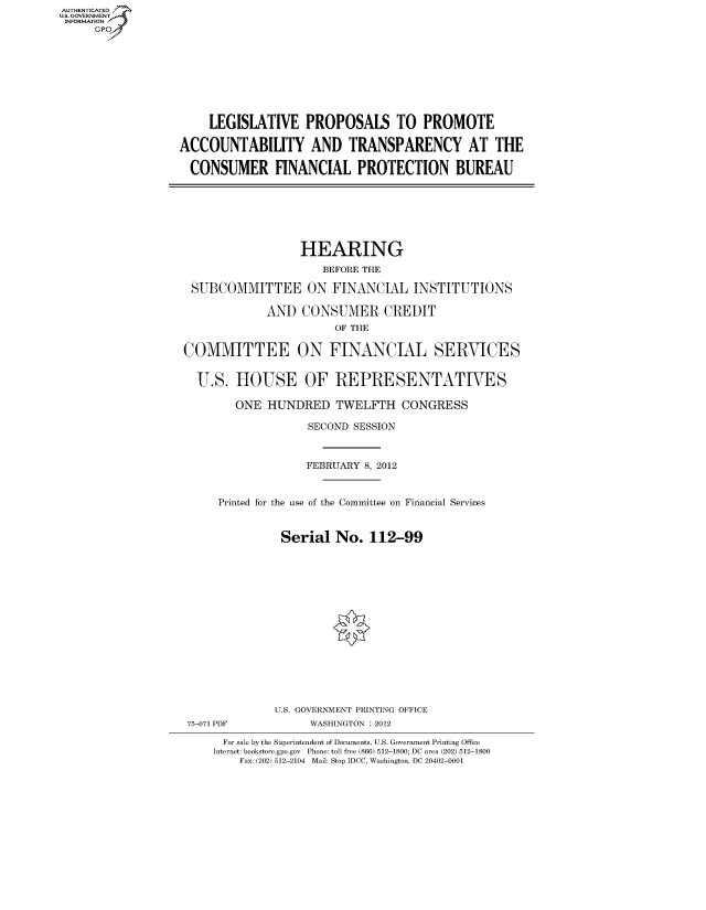handle is hein.cbhear/fdsysanlm0001 and id is 1 raw text is: AUT-ENTICATED
US. GOVERNMENT
INFORMATION
     GP









                       LEGISLATIVE   PROPOSALS TO PROMOTE

                  ACCOUNTABILITY AND TRANSPARENCY AT THE

                    CONSUMER FINANCIAL PROTECTION BUREAU







                                    HEARING
                                        BEFORE THE

                    SUBCOMMITTEE ON FINANCIAL INSTITUTIONS

                               AND   CONSUMER CREDIT
                                          OF THE

                   COMMITTEE ON FINANCIAL SERVICES


                     U.S.  HOUSE OF REPRESENTATIVES

                           ONE HUNDRED TWELFTH CONGRESS

                                      SECOND SESSION



                                      FEBRUARY 8, 2012


                        Printed for the use of the Committee on Financial Services


                                 Serial   No.  112-99
















                                 U.S. GOVERNMENT PRINTING OFFICE
                   75-071 PDF         WASHINGTON : 2012

                         For sale by the Superintendent of Documents, U.S. Government Printing Office
                       Internet: bookstore.gpo.gov Phone: toll free (866) 512-1800; DC area (202) 512-1800
                           Fax: (202) 512-2104 Mail: Stop IDCC, Washington, DC 20402-0001


