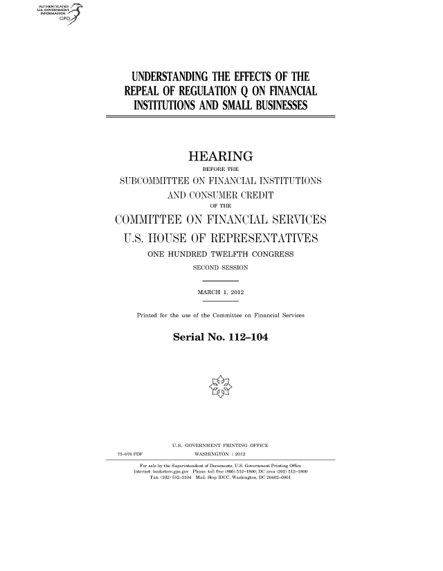 handle is hein.cbhear/fdsysanlr0001 and id is 1 raw text is: AUT-ENTICATED
US. GOVERNMENT
INFORMATION
     GP









                       UNDERSTANDING THE EFFECTS OF THE

                     REPEAL OF REGULATION Q ON FINANCIAL

                        INSTITUTIONS   AND   SMALL   BUSINESSES







                                     HEARING
                                        BEFORE THE

                    SUBCOMMITTEE ON FINANCIAL INSTITUTIONS

                                AND  CONSUMER CREDIT
                                          OF THE

                   COMMITTEE ON FINANCIAL SERVICES


                     U.S.  HOUSE OF REPRESENTATIVES

                           ONE  HUNDRED   TWELFTH   CONGRESS

                                      SECOND SESSION



                                      MARCH  1, 2012


                        Printed for the use of the Committee on Financial Services


                                 Serial  No.   112-104
















                                 U.S. GOVERNMENT PRINTING OFFICE
                   75-076 PDF         WASHINGTON : 2012

                         For sale by the Superintendent of Documents, U.S. Government Printing Office
                       Internet: bookstore.gpo.gov Phone: toll free (866) 512-1800; DC area (202) 512-1800
                           Fax: (202) 512-2104 Mail: Stop IDCC, Washington, DC 20402-0001


